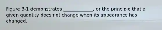 Figure 3-1 demonstrates _____________, or the principle that a given quantity does not change when its appearance has changed.