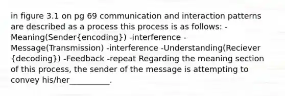 in figure 3.1 on pg 69 communication and interaction patterns are described as a process this process is as follows: -Meaning(Sender(encoding)) -interference -Message(Transmission) -interference -Understanding(Reciever (decoding)) -Feedback -repeat Regarding the meaning section of this process, the sender of the message is attempting to convey his/her__________.