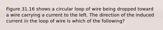 Figure 31.16 shows a circular loop of wire being dropped toward a wire carrying a current to the left. The direction of the induced current in the loop of wire is which of the following?