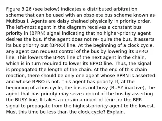 Figure 3.26 (see below) indicates a distributed arbitration scheme that can be used with an obsolete bus scheme known as Multibus I. Agents are daisy chained physically in priority order. The left-most agent in the diagram receives a constant bus priority in (BPRN) signal indicating that no higher-priority agent desires the bus. If the agent does not re- quire the bus, it asserts its bus priority out (BPRO) line. At the beginning of a clock cycle, any agent can request control of the bus by lowering its BPRO line. This lowers the BPRN line of the next agent in the chain, which is in turn required to lower its BPRO line. Thus, the signal is propagated the length of the chain. At the end of this chain reaction, there should be only one agent whose BPRN is asserted and whose BPRO is not. This agent has priority. If, at the beginning of a bus cycle, the bus is not busy (BUSY inactive), the agent that has priority may seize control of the bus by asserting the BUSY line. It takes a certain amount of time for the BPR signal to propagate from the highest-priority agent to the lowest. Must this time be less than the clock cycle? Explain.