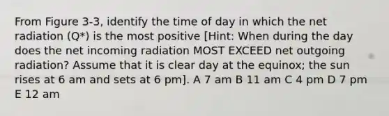 From Figure 3-3, identify the time of day in which the net radiation (Q*) is the most positive [Hint: When during the day does the net incoming radiation MOST EXCEED net outgoing radiation? Assume that it is clear day at the equinox; the sun rises at 6 am and sets at 6 pm]. A 7 am B 11 am C 4 pm D 7 pm E 12 am