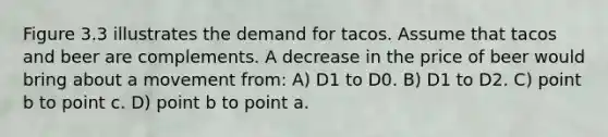 Figure 3.3 illustrates the demand for tacos. Assume that tacos and beer are complements. A decrease in the price of beer would bring about a movement from: A) D1 to D0. B) D1 to D2. C) point b to point c. D) point b to point a.