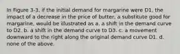 In Figure 3-3, if the initial demand for margarine were D1, the impact of a decrease in the price of butter, a substitute good for margarine, would be illustrated as a. a shift in the demand curve to D2. b. a shift in the demand curve to D3. c. a movement downward to the right along the original demand curve D1. d. none of the above.