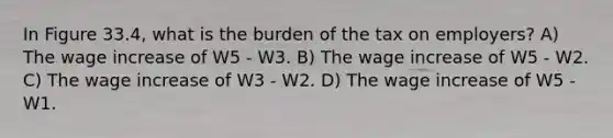 In Figure 33.4, what is the burden of the tax on employers? A) The wage increase of W5 - W3. B) The wage increase of W5 - W2. C) The wage increase of W3 - W2. D) The wage increase of W5 - W1.