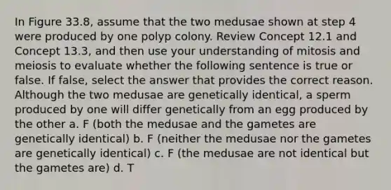 In Figure 33.8, assume that the two medusae shown at step 4 were produced by one polyp colony. Review Concept 12.1 and Concept 13.3, and then use your understanding of mitosis and meiosis to evaluate whether the following sentence is true or false. If false, select the answer that provides the correct reason. Although the two medusae are genetically identical, a sperm produced by one will differ genetically from an egg produced by the other a. F (both the medusae and the gametes are genetically identical) b. F (neither the medusae nor the gametes are genetically identical) c. F (the medusae are not identical but the gametes are) d. T