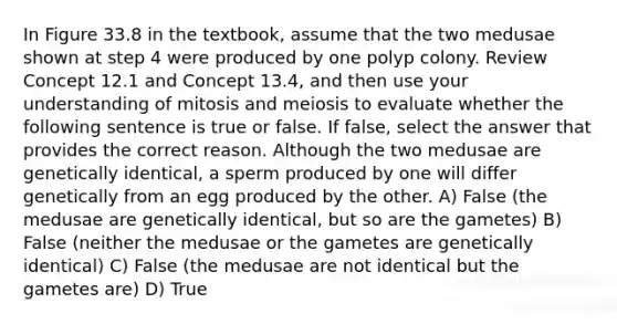 In Figure 33.8 in the textbook, assume that the two medusae shown at step 4 were produced by one polyp colony. Review Concept 12.1 and Concept 13.4, and then use your understanding of mitosis and meiosis to evaluate whether the following sentence is true or false. If false, select the answer that provides the correct reason. Although the two medusae are genetically identical, a sperm produced by one will differ genetically from an egg produced by the other. A) False (the medusae are genetically identical, but so are the gametes) B) False (neither the medusae or the gametes are genetically identical) C) False (the medusae are not identical but the gametes are) D) True