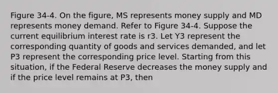 Figure 34-4. On the figure, MS represents money supply and MD represents money demand. Refer to Figure 34-4. Suppose the current equilibrium interest rate is r3. Let Y3 represent the corresponding quantity of goods and services demanded, and let P3 represent the corresponding price level. Starting from this situation, if the Federal Reserve decreases the money supply and if the price level remains at P3, then