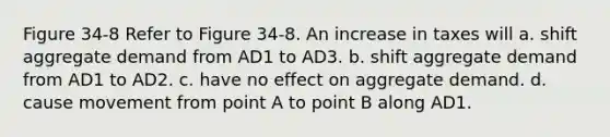 Figure 34-8 Refer to Figure 34-8. An increase in taxes will a. shift aggregate demand from AD1 to AD3. b. shift aggregate demand from AD1 to AD2. c. have no effect on aggregate demand. d. cause movement from point A to point B along AD1.