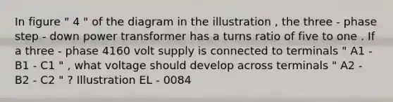 In figure " 4 " of the diagram in the illustration , the three - phase step - down power transformer has a turns ratio of five to one . If a three - phase 4160 volt supply is connected to terminals " A1 - B1 - C1 " , what voltage should develop across terminals " A2 - B2 - C2 " ? Illustration EL - 0084