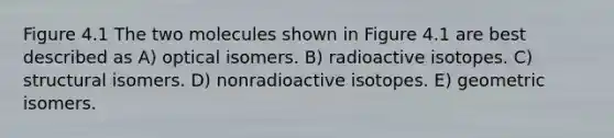 Figure 4.1 The two molecules shown in Figure 4.1 are best described as A) optical isomers. B) radioactive isotopes. C) structural isomers. D) nonradioactive isotopes. E) geometric isomers.