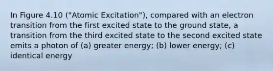 In Figure 4.10 ("Atomic Excitation"), compared with an electron transition from the first excited state to the ground state, a transition from the third excited state to the second excited state emits a photon of (a) greater energy; (b) lower energy; (c) identical energy