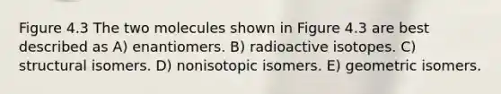 Figure 4.3 The two molecules shown in Figure 4.3 are best described as A) enantiomers. B) radioactive isotopes. C) structural isomers. D) nonisotopic isomers. E) geometric isomers.