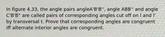 In figure 4.33, the angle pairs angleA'B'B'', angle ABB'' and angle C'B'B" are called pairs of corresponding angles cut off on l and l' by transversal t. Prove that corresponding angles are congruent iff <a href='https://www.questionai.com/knowledge/kIghYM1wyk-alternate-interior-angles' class='anchor-knowledge'>alternate interior angles</a> are congruent.