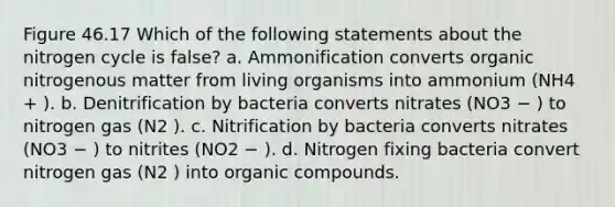 Figure 46.17 Which of the following statements about the nitrogen cycle is false? a. Ammonification converts organic nitrogenous matter from living organisms into ammonium (NH4 + ). b. Denitrification by bacteria converts nitrates (NO3 − ) to nitrogen gas (N2 ). c. Nitrification by bacteria converts nitrates (NO3 − ) to nitrites (NO2 − ). d. Nitrogen fixing bacteria convert nitrogen gas (N2 ) into organic compounds.