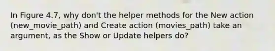 In Figure 4.7, why don't the helper methods for the New action (new_movie_path) and Create action (movies_path) take an argument, as the Show or Update helpers do?