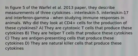 In figure 5 of the Warfel et al. 2013 paper, they describe measurements of three cytokines - interleukin-5, interleukin-17 and interferon-gamma - when studying immune responses in animals. Why did they look at CD4+ cells for the production of these cytokines? A) They are cytotoxic T cells that produce these cytokines B) They are helper T cells that produce these cytokines C) They are antigen-presenting cells that produce these cytokines D) They are natural killer cells that produce these cytokines