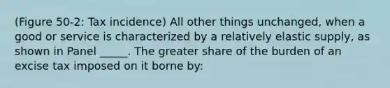 (Figure 50-2: Tax incidence) All other things unchanged, when a good or service is characterized by a relatively elastic supply, as shown in Panel _____. The greater share of the burden of an excise tax imposed on it borne by: