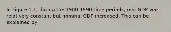 In Figure 5.1, during the 1980-1990 time periods, real GDP was relatively constant but nominal GDP increased. This can be explained by