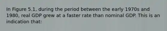 In Figure 5.1, during the period between the early 1970s and 1980, real GDP grew at a faster rate than nominal GDP. This is an indication that: