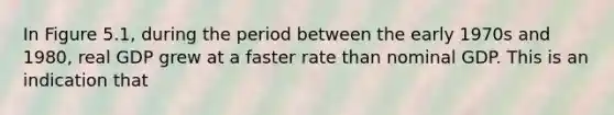 In Figure 5.1, during the period between the early 1970s and 1980, real GDP grew at a faster rate than nominal GDP. This is an indication that