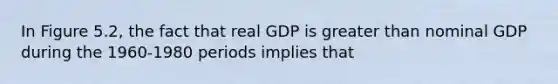 In Figure 5.2, the fact that real GDP is greater than nominal GDP during the 1960-1980 periods implies that