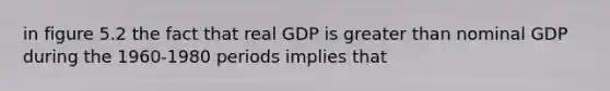 in figure 5.2 the fact that real GDP is greater than nominal GDP during the 1960-1980 periods implies that