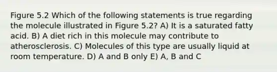 Figure 5.2 Which of the following statements is true regarding the molecule illustrated in Figure 5.2? A) It is a saturated fatty acid. B) A diet rich in this molecule may contribute to atherosclerosis. C) Molecules of this type are usually liquid at room temperature. D) A and B only E) A, B and C