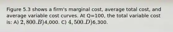 Figure 5.3 shows a firm's marginal cost, average total cost, and average variable cost curves. At Q=100, the total variable cost is: A) 2,800. B)4,000. C) 4,500. D)6,300.