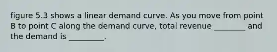 figure 5.3 shows a linear demand curve. As you move from point B to point C along the demand curve, total revenue ________ and the demand is _________.