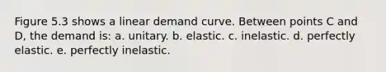 Figure 5.3 shows a linear demand curve. Between points C and D, the demand is: a. unitary. b. elastic. c. inelastic. d. perfectly elastic. e. perfectly inelastic.