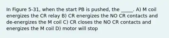 In Figure 5-31, when the start PB is pushed, the _____. A) M coil energizes the CR relay B) CR energizes the NO CR contacts and de-energizes the M coil C) CR closes the NO CR contacts and energizes the M coil D) motor will stop