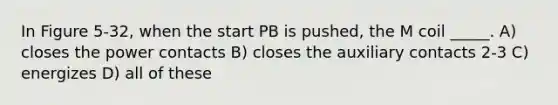 In Figure 5-32, when the start PB is pushed, the M coil _____. A) closes the power contacts B) closes the auxiliary contacts 2-3 C) energizes D) all of these