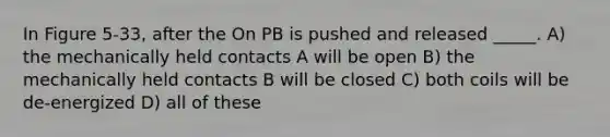 In Figure 5-33, after the On PB is pushed and released _____. A) the mechanically held contacts A will be open B) the mechanically held contacts B will be closed C) both coils will be de-energized D) all of these