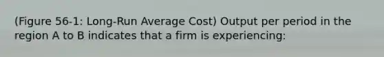 (Figure 56-1: Long-Run Average Cost) Output per period in the region A to B indicates that a firm is experiencing: