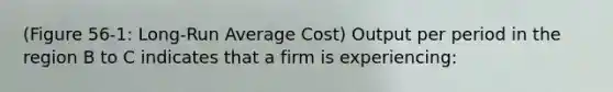 (Figure 56-1: Long-Run Average Cost) Output per period in the region B to C indicates that a firm is experiencing: