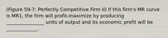 (Figure 59-7: Perfectly Competitive Firm II) If this firm's MR curve is MR1, the firm will profit-maximize by producing ________________ units of output and its economic profit will be _____________.