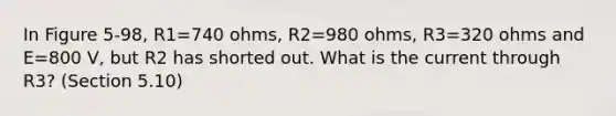 In Figure 5-98, R1=740 ohms, R2=980 ohms, R3=320 ohms and E=800 V, but R2 has shorted out. What is the current through R3? (Section 5.10)