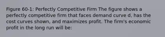 Figure 60-1: Perfectly Competitive Firm The figure shows a perfectly competitive firm that faces demand curve d, has the cost curves shown, and maximizes profit. The firm's economic profit in the long run will be: