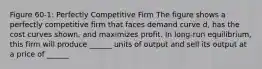 Figure 60-1: Perfectly Competitive Firm The figure shows a perfectly competitive firm that faces demand curve d, has the cost curves shown, and maximizes profit. In long-run equilibrium, this firm will produce ______ units of output and sell its output at a price of ______