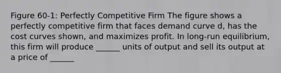 Figure 60-1: Perfectly Competitive Firm The figure shows a perfectly competitive firm that faces demand curve d, has the cost curves shown, and maximizes profit. In long-run equilibrium, this firm will produce ______ units of output and sell its output at a price of ______