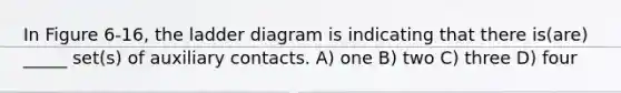 In Figure 6-16, the ladder diagram is indicating that there is(are) _____ set(s) of auxiliary contacts. A) one B) two C) three D) four