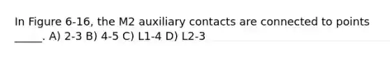 In Figure 6-16, the M2 auxiliary contacts are connected to points _____. A) 2-3 B) 4-5 C) L1-4 D) L2-3