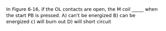 In Figure 6-16, if the OL contacts are open, the M coil _____ when the start PB is pressed. A) can't be energized B) can be energized c) will burn out D) will short circuit