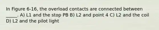 In Figure 6-16, the overload contacts are connected between _____. A) L1 and the stop PB B) L2 and point 4 C) L2 and the coil D) L2 and the pilot light