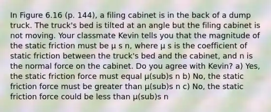 In Figure 6.16 (p. 144), a filing cabinet is in the back of a dump truck. The truck's bed is tilted at an angle but the filing cabinet is not moving. Your classmate Kevin tells you that the magnitude of the static friction must be μ s n, where μ s is the coefficient of static friction between the truck's bed and the cabinet, and n is the normal force on the cabinet. Do you agree with Kevin? a) Yes, the static friction force must equal μ(sub)s n b) No, the static friction force must be greater than μ(sub)s n c) No, the static friction force could be less than μ(sub)s n