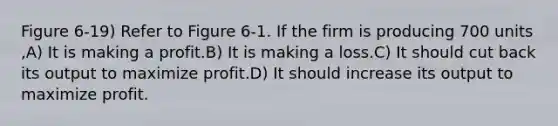 Figure 6-19) Refer to Figure 6-1. If the firm is producing 700 units ,A) It is making a profit.B) It is making a loss.C) It should cut back its output to maximize profit.D) It should increase its output to maximize profit.