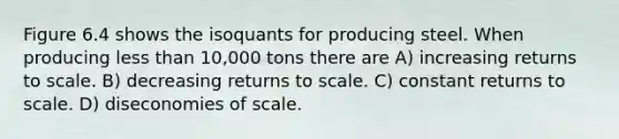 Figure 6.4 shows the isoquants for producing steel. When producing <a href='https://www.questionai.com/knowledge/k7BtlYpAMX-less-than' class='anchor-knowledge'>less than</a> 10,000 tons there are A) increasing returns to scale. B) decreasing returns to scale. C) constant returns to scale. D) diseconomies of scale.