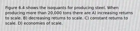 Figure 6.4 shows the isoquants for producing steel. When producing more than 20,000 tons there are A) increasing returns to scale. B) decreasing returns to scale. C) constant returns to scale. D) economies of scale.