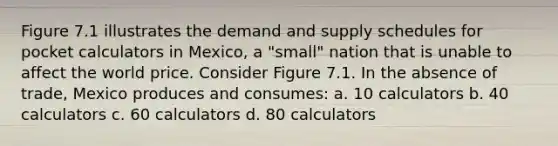 Figure 7.1 illustrates the demand and supply schedules for pocket calculators in Mexico, a "small" nation that is unable to affect the world price. Consider Figure 7.1. In the absence of trade, Mexico produces and consumes: a. 10 calculators b. 40 calculators c. 60 calculators d. 80 calculators