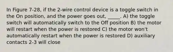 In Figure 7-28, if the 2-wire control device is a toggle switch in the On position, and the power goes out, _____. A) the toggle switch will automatically switch to the Off position B) the motor will restart when the power is restored C) the motor won't automatically restart when the power is restored D) auxiliary contacts 2-3 will close